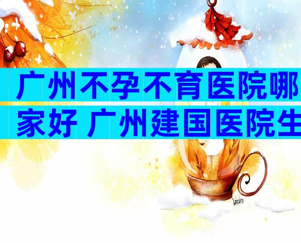 广州不孕不育医院哪家好 广州建国医院生殖医学中怎么样